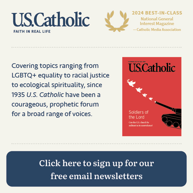 U.S. Catholic: Faith in Real Life | 2024 Best-in Class National General Interest Magazine (Catholic Media Association) | Covering topics ranging from LGBTQ+ equality to racial justice to ecological spirituality, since 1935 _U.S. Catholic_ have been a courageous, prophetic forum for a broad range of voices. | Click here to sign up for our free email newsletters